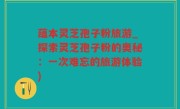 蕴本灵芝孢子粉旅游_探索灵芝孢子粉的奥秘：一次难忘的旅游体验)