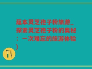 蕴本灵芝孢子粉旅游_探索灵芝孢子粉的奥秘：一次难忘的旅游体验)