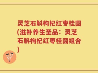 灵芝石斛枸杞红枣桂圆(滋补养生圣品：灵芝石斛枸杞红枣桂圆组合)