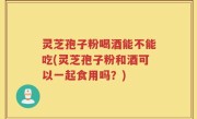 灵芝孢子粉喝酒能不能吃(灵芝孢子粉和酒可以一起食用吗？)