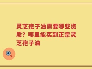 灵芝孢子油需要哪些资质？哪里能买到正宗灵芝孢子油