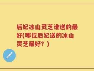 后妃冰山灵芝谁送的最好(哪位后妃送的冰山灵芝最好？)
