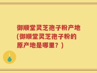 御顺堂灵芝孢子粉产地(御顺堂灵芝孢子粉的原产地是哪里？)