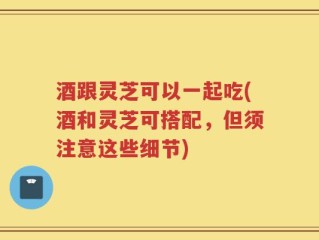 酒跟灵芝可以一起吃(酒和灵芝可搭配，但须注意这些细节)