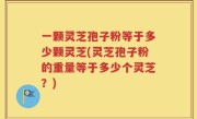 一颗灵芝孢子粉等于多少颗灵芝(灵芝孢子粉的重量等于多少个灵芝？)
