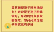 灵芝破壁孢子粉市场潜力？听说灵芝孢子粉非常好，身边的好多朋友都在吃，想问问灵芝孢子粉究竟有多好