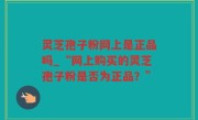 灵芝孢子粉网上是正品吗_“网上购买的灵芝孢子粉是否为正品？”