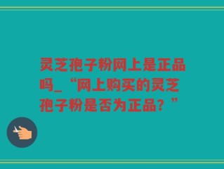 灵芝孢子粉网上是正品吗_“网上购买的灵芝孢子粉是否为正品？”