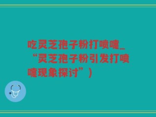 吃灵芝孢子粉打喷嚏_“灵芝孢子粉引发打喷嚏现象探讨”)