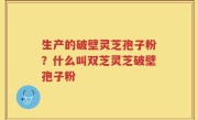 生产的破壁灵芝孢子粉？什么叫双芝灵芝破壁孢子粉