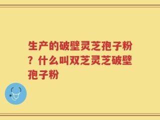 生产的破壁灵芝孢子粉？什么叫双芝灵芝破壁孢子粉