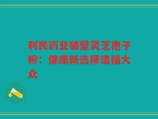 利民药业破壁灵芝孢子粉：健康新选择造福大众