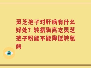 灵芝孢子对肝病有什么好处？转氨酶高吃灵芝孢子粉能不能降低转氨酶