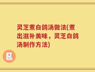灵芝煮白鸽汤做法(煮出滋补美味，灵芝白鸽汤制作方法)