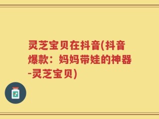 灵芝宝贝在抖音(抖音爆款：妈妈带娃的神器-灵芝宝贝)
