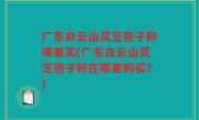 广东白云山灵芝孢子粉哪里买(广东白云山灵芝孢子粉在哪里购买？)