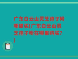 广东白云山灵芝孢子粉哪里买(广东白云山灵芝孢子粉在哪里购买？)