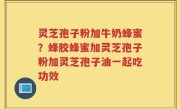 灵芝孢子粉加牛奶蜂蜜？蜂胶蜂蜜加灵芝孢子粉加灵芝孢子油一起吃功效