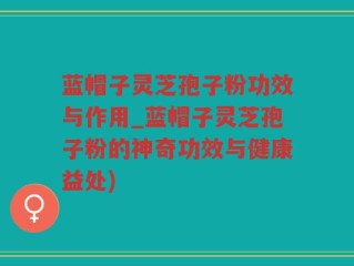蓝帽子灵芝孢子粉功效与作用_蓝帽子灵芝孢子粉的神奇功效与健康益处)