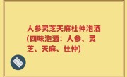 人参灵芝天麻杜仲泡酒(四味泡酒：人参、灵芝、天麻、杜仲)