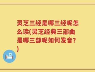 灵芝三经是哪三经呢怎么读(灵芝经典三部曲是哪三部呢如何发音？)