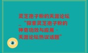 灵芝孢子粉的天涯论坛_“探索灵芝孢子粉的神奇功效与应用 - 天涯论坛热议话题”