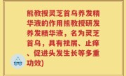 熊教授灵芝首乌养发精华液的作用熊教授研发养发精华液，名为灵芝首乌，具有祛屑、止痒、促进头发生长等多重功效)