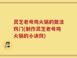 灵芝老母鸡火锅的做法窍门(制作灵芝老母鸡火锅的小诀窍)