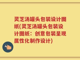 灵芝汤罐头包装设计图纸(灵芝汤罐头包装设计图纸：创意包装呈现属性化制作设计)