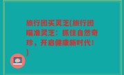 旅行团买灵芝(旅行团瞄准灵芝：抓住自然奇珍，开启健康新时代！)