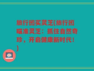 旅行团买灵芝(旅行团瞄准灵芝：抓住自然奇珍，开启健康新时代！)