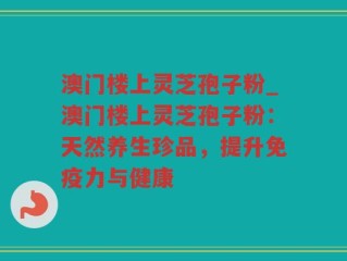 澳门楼上灵芝孢子粉_澳门楼上灵芝孢子粉：天然养生珍品，提升免疫力与健康