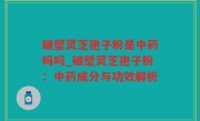 破壁灵芝孢子粉是中药吗吗_破壁灵芝孢子粉：中药成分与功效解析