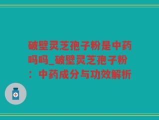 破壁灵芝孢子粉是中药吗吗_破壁灵芝孢子粉：中药成分与功效解析