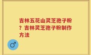 吉林五花山灵芝孢子粉？吉林灵芝孢子粉制作方法