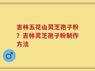 吉林五花山灵芝孢子粉？吉林灵芝孢子粉制作方法