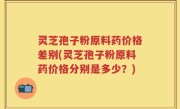 灵芝孢子粉原料药价格差别(灵芝孢子粉原料药价格分别是多少？)