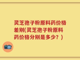 灵芝孢子粉原料药价格差别(灵芝孢子粉原料药价格分别是多少？)