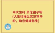 中大生科 灵芝孢子粉(大生科推出灵芝孢子粉，助您健康养生)