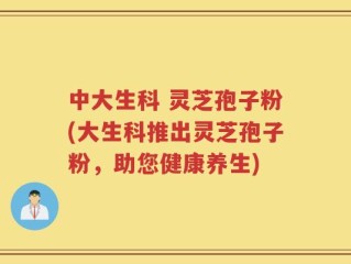 中大生科 灵芝孢子粉(大生科推出灵芝孢子粉，助您健康养生)