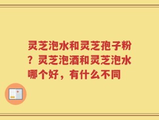 灵芝泡水和灵芝孢子粉？灵芝泡酒和灵芝泡水哪个好，有什么不同