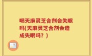 喝天麻灵芝合剂会失眠吗(天麻灵芝合剂会造成失眠吗？)