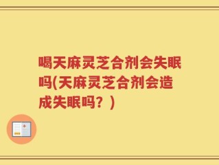 喝天麻灵芝合剂会失眠吗(天麻灵芝合剂会造成失眠吗？)