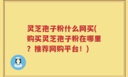 灵芝孢子粉什么网买(购买灵芝孢子粉在哪里？推荐网购平台！)