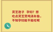 灵芝孢子  孕妇？想吃点灵芝煲鸡汤补胎，不知孕妇能不能吃呢