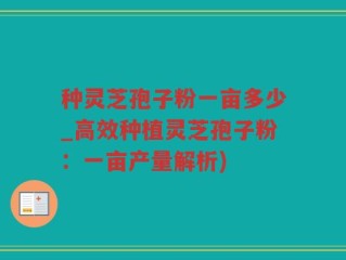 种灵芝孢子粉一亩多少_高效种植灵芝孢子粉：一亩产量解析)