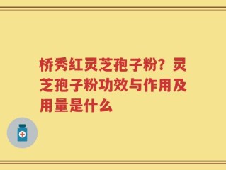 桥秀红灵芝孢子粉？灵芝孢子粉功效与作用及用量是什么