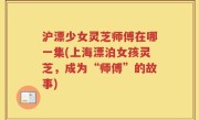 沪漂少女灵芝师傅在哪一集(上海漂泊女孩灵芝，成为“师傅”的故事)