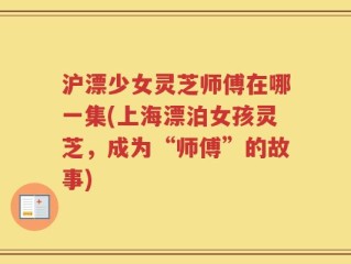 沪漂少女灵芝师傅在哪一集(上海漂泊女孩灵芝，成为“师傅”的故事)