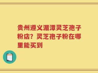 贵州遵义湄潭灵芝孢子粉店？灵芝孢子粉在哪里能买到